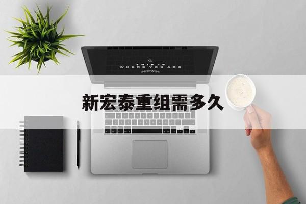 新宏泰重组需多久(新宏泰重组概率高吗) 新宏泰重组需多久(新宏泰重组概率高吗)